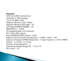 Features
AVR 8-bit RISC architecture
Available in DIP package
Up to 20 MHz clock
Program Memory Type -Flash
Program Memory Size (KB) – 32
CPU Speed (MIPS/DMIPS) - 20
SRAM Bytes - 2,048
23 programmable I/O channels
Six 10-bit ADC inputs
Data EEPROM/HEF (bytes) - 1024
Digital Communication Peripherals -1-UART, 2-SPI, 1-I2C
Capture/Compare/PWM Peripherals -1 Input Capture, 1 CCP, 6PWM
Timers - 2 x 8-bit, 1 x 16-bit
Number of Comparators – 1
Operating Voltage Range (V) - 1.8 to 5.5
Pin Count - 32
 