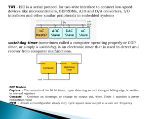 TWI - I2C is a serial protocol for two-wire interface to connect low-speed
devices like microcontrollers, EEPROMs, A/D and D/A converters, I/O
interfaces and other similar peripherals in embedded systems
watchdog timer (sometimes called a computer operating properly or COP
timer, or simply a watchdog) is an electronic timer that is used to detect and
recover from computer malfunctions.
CCP Module
Capture - The contents of the 16 bit timer, upon detecting an n-th rising or falling edge, is written
to internal registers
Compare - Generate an interrupt, or change on output pin, when Timer 1 matches a preset
comparison value
PWM - -Create a reconfigurable steady duty cycle square wave output at a user set frequency
 