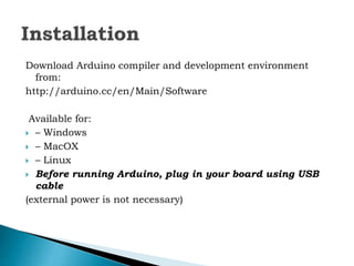 Download Arduino compiler and development environment
from:
http://arduino.cc/en/Main/Software
Available for:
 – Windows
 – MacOX
 – Linux
 Before running Arduino, plug in your board using USB
cable
(external power is not necessary)
 