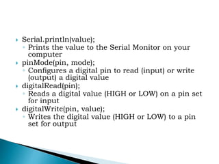  Serial.println(value);
◦ Prints the value to the Serial Monitor on your
computer
 pinMode(pin, mode);
◦ Configures a digital pin to read (input) or write
(output) a digital value
 digitalRead(pin);
◦ Reads a digital value (HIGH or LOW) on a pin set
for input
 digitalWrite(pin, value);
◦ Writes the digital value (HIGH or LOW) to a pin
set for output
 