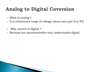  What is analog ?
 It is continuous range of voltage values (not just 0 or 5V)
 Why convert to digital ?
 Because our microcontroller only understands digital.
 