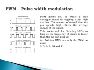 PWM allows you to create a fake
analogue signal by toggling a pin high
and low. The amount of overall time the
pin spends high effects the average
voltage of the signal.
This works well for dimming LEDs so
long as the frequency of pulses is faster
than the eye can pick up
An Arduino UNO can only do PWM on
pins:
3, 5, 6, 9, 10 and 11
 