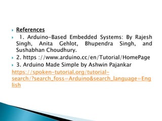  References
 1. Arduino-Based Embedded Systems: By Rajesh
Singh, Anita Gehlot, Bhupendra Singh, and
Sushabhan Choudhury.
 2. https ://www.arduino.cc/en/Tutorial/HomePage
 3. Arduino Made Simple by Ashwin Pajankar
https://spoken-tutorial.org/tutorial-
search/?search_foss=Arduino&search_language=Eng
lish
 
