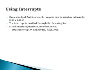  On a standard Arduino board, two pins can be used as interrupts:
pins 2 and 3.
 The interrupt is enabled through the following line:
 attachInterrupt(interrupt, function, mode)
◦ attachInterrupt(0, doEncoder, FALLING);
 