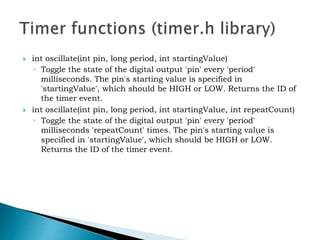  int oscillate(int pin, long period, int startingValue)
◦ Toggle the state of the digital output 'pin' every 'period'
milliseconds. The pin's starting value is specified in
'startingValue', which should be HIGH or LOW. Returns the ID of
the timer event.
 int oscillate(int pin, long period, int startingValue, int repeatCount)
◦ Toggle the state of the digital output 'pin' every 'period'
milliseconds 'repeatCount' times. The pin's starting value is
specified in 'startingValue', which should be HIGH or LOW.
Returns the ID of the timer event.
 