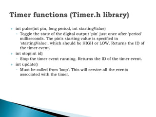  int pulse(int pin, long period, int startingValue)
◦ Toggle the state of the digital output 'pin' just once after 'period'
milliseconds. The pin's starting value is specified in
'startingValue', which should be HIGH or LOW. Returns the ID of
the timer event.
 int stop(int id)
◦ Stop the timer event running. Returns the ID of the timer event.
 int update()
◦ Must be called from 'loop'. This will service all the events
associated with the timer.
 