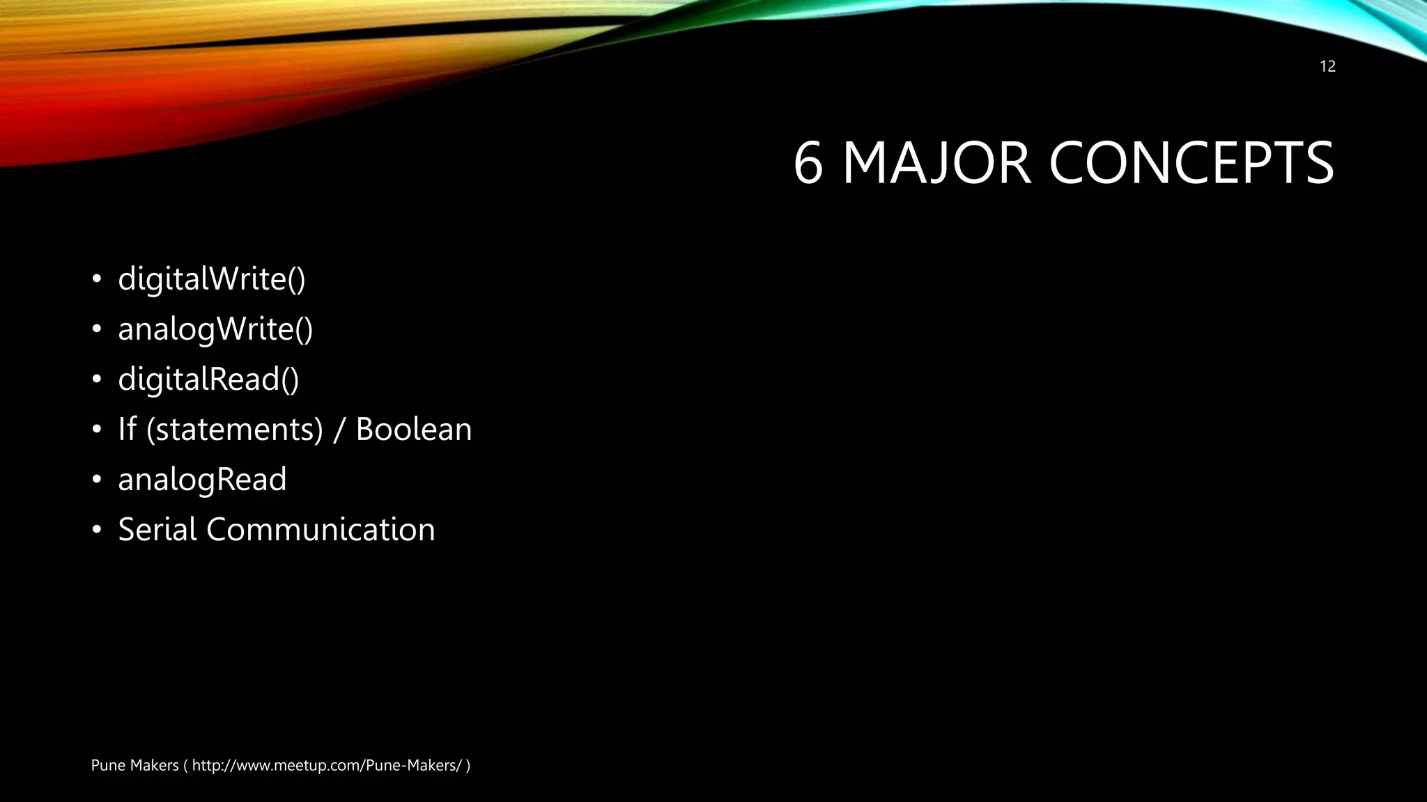 6 MAJOR CONCEPTS • digitalWrite() • analogWrite() • digitalRead() • If (statements) / Boolean • analogRead • Serial Communication Pune Makers ( http://www.meetup.com/Pune-Makers/ ) 12 