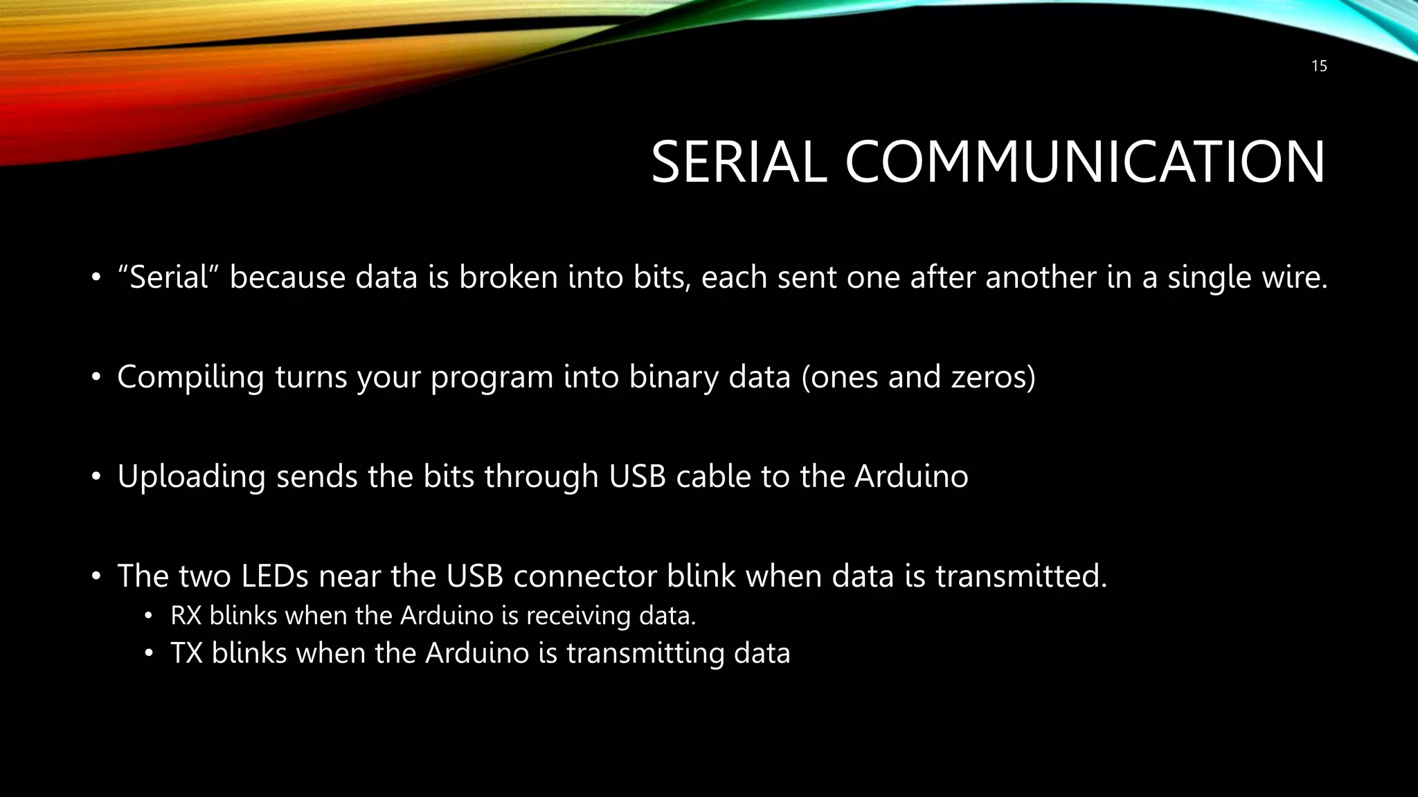SERIAL COMMUNICATION • “Serial” because data is broken into bits, each sent one after another in a single wire. • Compiling turns your program into binary data (ones and zeros) • Uploading sends the bits through USB cable to the Arduino • The two LEDs near the USB connector blink when data is transmitted. • RX blinks when the Arduino is receiving data. • TX blinks when the Arduino is transmitting data 15 