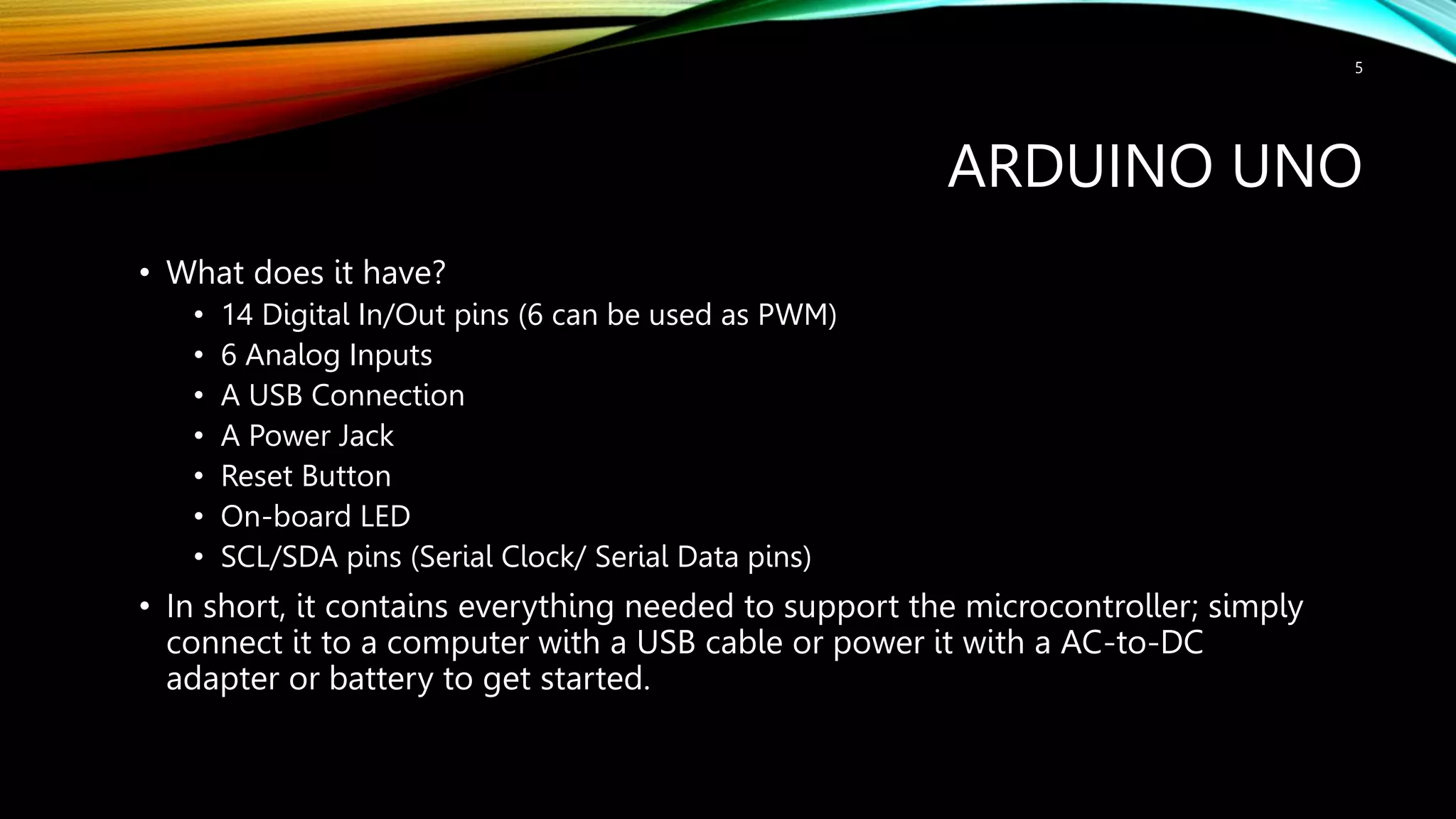 ARDUINO UNO • What does it have? • 14 Digital In/Out pins (6 can be used as PWM) • 6 Analog Inputs • A USB Connection • A Power Jack • Reset Button • On-board LED • SCL/SDA pins (Serial Clock/ Serial Data pins) • In short, it contains everything needed to support the microcontroller; simply connect it to a computer with a USB cable or power it with a AC-to-DC adapter or battery to get started. 5 