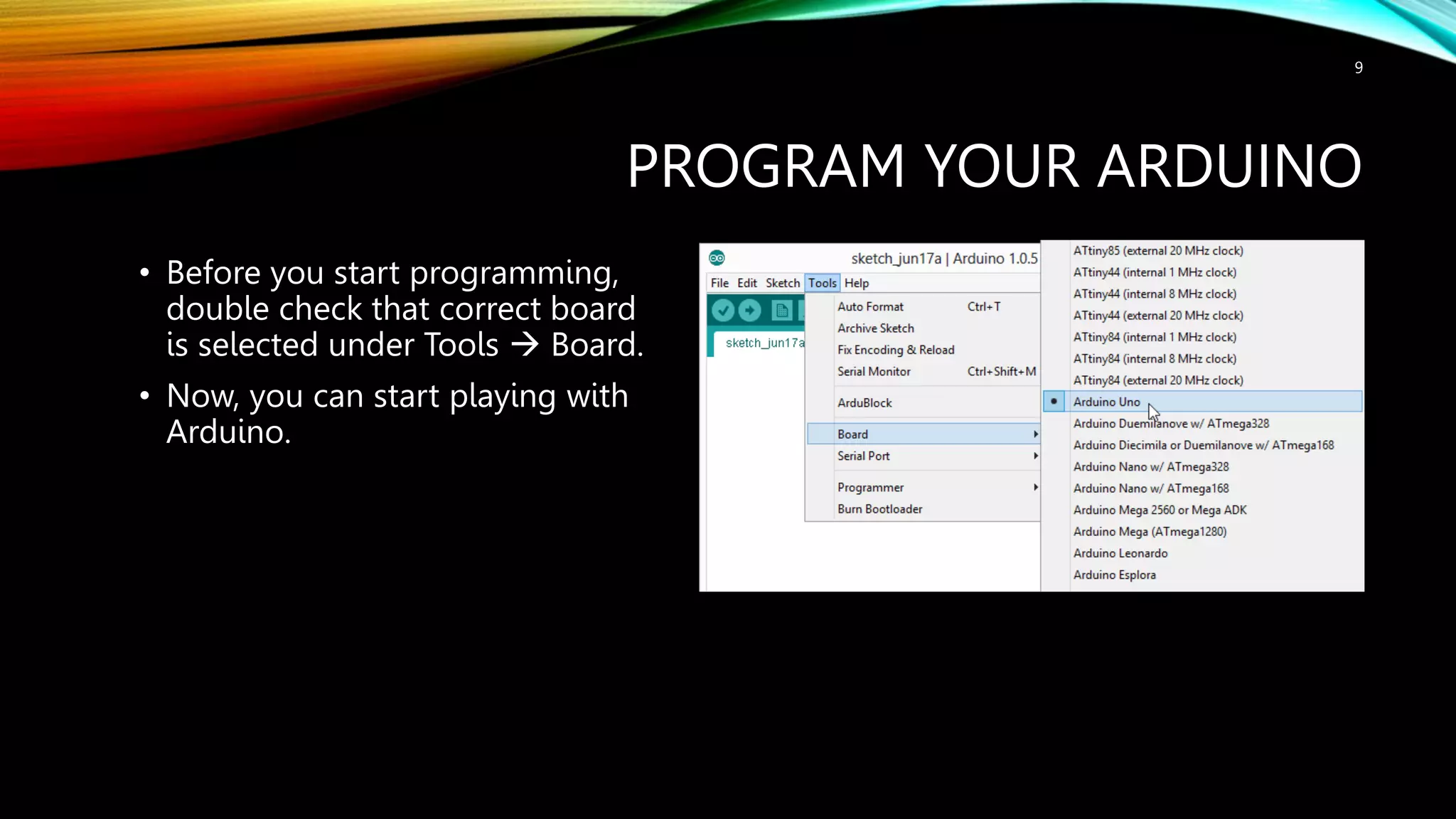 PROGRAM YOUR ARDUINO • Before you start programming, double check that correct board is selected under Tools  Board. • Now, you can start playing with Arduino. 9 