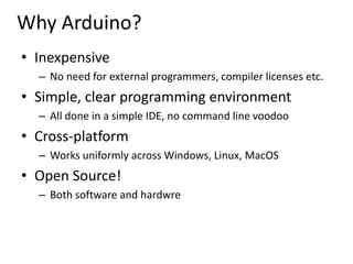 Why Arduino?,[object Object],Inexpensive,[object Object],No need for external programmers, compiler licenses etc.,[object Object],Simple, clear programming environment,[object Object],All done in a simple IDE, no command line voodoo,[object Object],Cross-platform,[object Object],Works uniformly across Windows, Linux, MacOS,[object Object],Open Source!,[object Object],Both software and hardwre,[object Object]