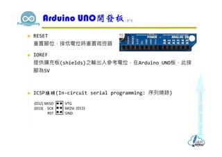  RESET
重置腳位，接低電位時重置微控器
 IOREF
提供擴充板(shields)之輸出入參考電位，在Arduino UNO板，此接
腳為5V
 ICSP接頭(In-circuit serial programming: 序列燒錄)
Arduino UNO開發板 7/7
 