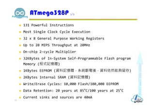  131 Powerful Instructions
 Most Single Clock Cycle Execution
 32 x 8 General Purpose Working Registers
 Up to 20 MIPS Throughput at 20MHz
 On-chip 2-cycle Multiplier
 32KBytes of In-System Self-Programmable Flash program
Memory (程式記憶體)
 1KBytes EEPROM (資料記憶體，系統斷電後，資料依然能夠留存)
 2KBytes Internal SRAM (資料記憶體)
 Write/Erase Cycles: 10,000 Flash/100,000 EEPROM
 Data Retention: 20 years at 85°C/100 years at 25°C
 Current sinks and sources are 40mA
ATmega328P 3/7
13
 