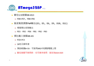  數位I/O接腳D0~D13
 PD0~PD7, PB0~PB5
 脈波寬度調變PWM輸出(D3, D5, D6, D9, D10, D11)
 模擬類比信號輸出
 PD3、PD5、PD6、PB1、PB2、PB3
 類比輸入接腳A0~A5
 PC0~PC5
 10位元解析度
 預設範圍0~5V，可使用AREF來調整電壓上限
 數位接腳不夠用時，也可拿來使用，宣告為D14~D19
ATmega328P 6/7
16
 