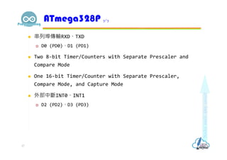  串列埠傳輸RXD、TXD
 D0 (PD0)、D1 (PD1)
 Two 8-bit Timer/Counters with Separate Prescaler and
Compare Mode
 One 16-bit Timer/Counter with Separate Prescaler,
Compare Mode, and Capture Mode
 外部中斷INT0、INT1
 D2 (PD2)、D3 (PD3)
ATmega328P 7/7
17
 
