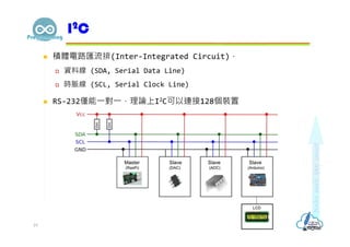  積體電路匯流排(Inter-Integrated Circuit)，
 資料線 (SDA, Serial Data Line)
 時脈線 (SCL, Serial Clock Line)
 RS-232僅能⼀對⼀，理論上I2C可以連接128個裝置
I2C
19
 