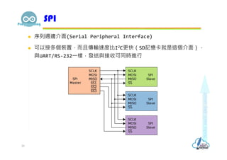  序列週邊介面(Serial Peripheral Interface)
 可以接多個裝置，而且傳輸速度比I2C更快（SD記憶卡就是這個介面），
與UART/RS-232⼀樣，發送與接收可同時進行
SPI
20
 