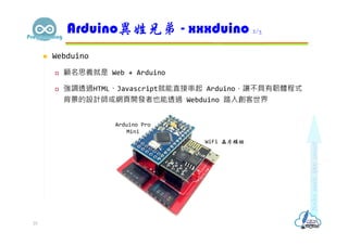  Webduino
 顧名思義就是 Web + Arduino
 強調透過HTML、Javascript就能直接串起 Arduino，讓不具有韌體程式
背景的設計師或網頁開發者也能透過 Webduino 踏入創客世界
Arduino異姓兄弟 - xxxduino 2/3
25
Arduino Pro
Mini
WiFi 晶片模組
 