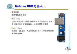  重置按鈕
讓開發板重新啟動
 USB Jack
Type B USB座，透過USB線與PC進行串列方式連接，
提供程式橈錄或資料傳輸，並提供開發板電源
 Power Jack
電源座，φ2.1mm，內正外負之外部7~12V直接電源變
壓器Adapter
Arduino UNO開發板 2/7
 