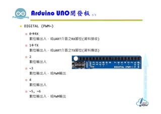  DIGITAL (PWM~)
 0RX
數位輸出入，或UART介面之RX腳位(資料接收)
 1TX
數位輸出入，或UART介面之TX腳位(資料傳送)
 2
數位輸出入
 ~3
數位輸出入，或PWM輸出
 4
數位輸出入
 ~5, ~6
數位輸出入，或PWM輸出
Arduino UNO開發板 3/7
 