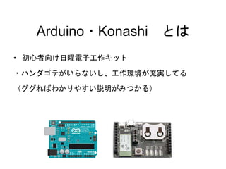 Arduino・Konashi とは 
• 初心者向け日曜電子工作キット 
・ハンダゴテがいらないし、工作環境が充実してる 
（ググればわかりやすい説明がみつかる） 
 