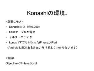 Konashiの環境★ 
<必要なモノ> 
• Konashi本体（¥10,260） 
• USBケーブルか電池 
• テキストエディタ 
• konashiアプリが入ったiPhoneかiPad 
（AndroidもSDKあるみたいだけどよくわからないです） 
<言語> 
Objective-CかJavaScript 
 