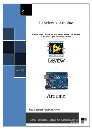 6

                      Labview + Arduino

              Utilización de Labview para la Visualización y Control de la
                          Plataforma Open Hardware Arduino




                                          +
Ver. 1.0




                                Arduino

           José Manuel Ruiz Gutiérrez
           José Manuel Ruiz Gutiérrez
            Serie: Herramientas Gráficas para la programación de
                                                        Arduino 1
 