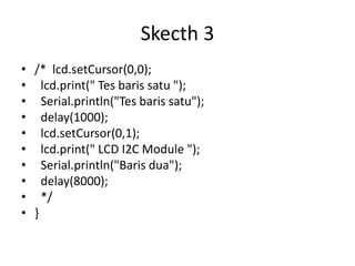 Skecth 3
• /* lcd.setCursor(0,0);
• lcd.print(" Tes baris satu ");
• Serial.println("Tes baris satu");
• delay(1000);
• lcd.setCursor(0,1);
• lcd.print(" LCD I2C Module ");
• Serial.println("Baris dua");
• delay(8000);
• */
• }
 