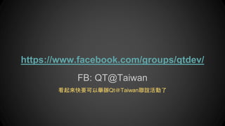 FB: QT@Taiwan
看起來快要可以舉辦Qt＠Taiwan聯誼活動了
https://www.facebook.com/groups/qtdev/
 