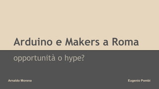 Arduino e Makers a Roma 
opportunità o hype? 
Arnaldo Morena Eugenio Pombi 
 