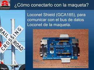 ¿Cómo conectarlo con la maqueta?
Loconet Shield (GCA185), para
comunicar con el bus de datos
Loconet de la maqueta.
 