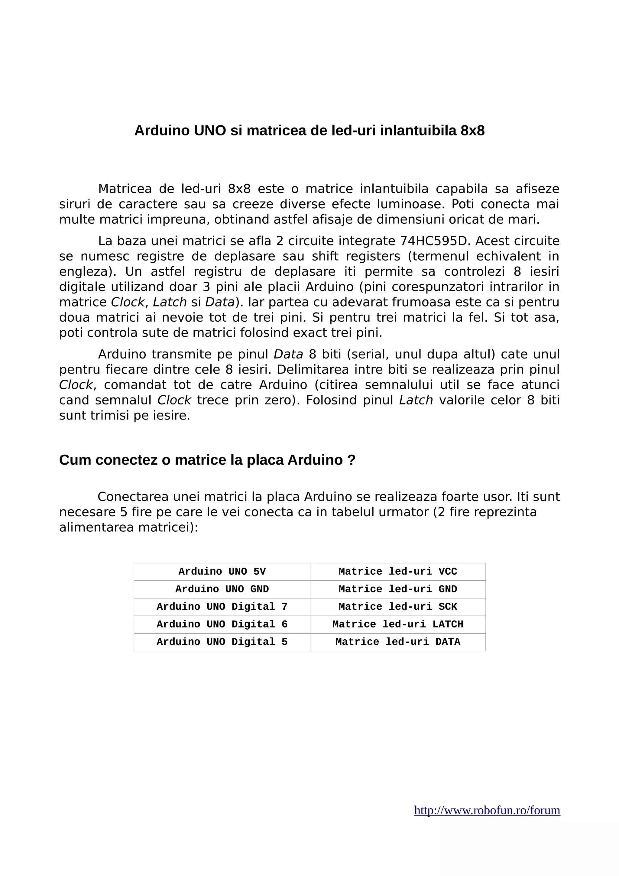 Arduino UNO si matricea de led-uri inlantuibila 8x8
Matricea de led-uri 8x8 este o matrice inlantuibila capabila sa afiseze
siruri de caractere sau sa creeze diverse efecte luminoase. Poti conecta mai
multe matrici impreuna, obtinand astfel afisaje de dimensiuni oricat de mari.
La baza unei matrici se afla 2 circuite integrate 74HC595D. Acest circuite
se numesc registre de deplasare sau shift registers (termenul echivalent in
engleza). Un astfel registru de deplasare iti permite sa controlezi 8 iesiri
digitale utilizand doar 3 pini ale placii Arduino (pini corespunzatori intrarilor in
matrice Clock, Latch si Data). Iar partea cu adevarat frumoasa este ca si pentru
doua matrici ai nevoie tot de trei pini. Si pentru trei matrici la fel. Si tot asa,
poti controla sute de matrici folosind exact trei pini.
Arduino transmite pe pinul Data 8 biti (serial, unul dupa altul) cate unul
pentru fiecare dintre cele 8 iesiri. Delimitarea intre biti se realizeaza prin pinul
Clock, comandat tot de catre Arduino (citirea semnalului util se face atunci
cand semnalul Clock trece prin zero). Folosind pinul Latch valorile celor 8 biti
sunt trimisi pe iesire.
Cum conectez o matrice la placa Arduino ?
Conectarea unei matrici la placa Arduino se realizeaza foarte usor. Iti sunt
necesare 5 fire pe care le vei conecta ca in tabelul urmator (2 fire reprezinta
alimentarea matricei):
Arduino UNO 5V Matrice led-uri VCC
Arduino UNO GND Matrice led-uri GND
Arduino UNO Digital 7 Matrice led-uri SCK
Arduino UNO Digital 6 Matrice led-uri LATCH
Arduino UNO Digital 5 Matrice led-uri DATA
http://www.robofun.ro/forum
 