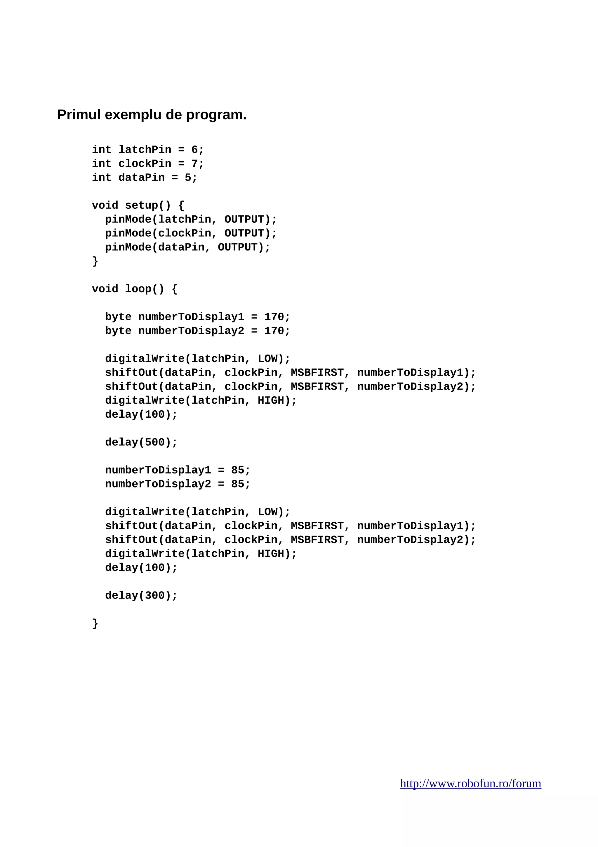 Primul exemplu de program.
int latchPin = 6;
int clockPin = 7;
int dataPin = 5;
void setup() {
pinMode(latchPin, OUTPUT);
pinMode(clockPin, OUTPUT);
pinMode(dataPin, OUTPUT);
}
void loop() {
byte numberToDisplay1 = 170;
byte numberToDisplay2 = 170;
digitalWrite(latchPin, LOW);
shiftOut(dataPin, clockPin, MSBFIRST, numberToDisplay1);
shiftOut(dataPin, clockPin, MSBFIRST, numberToDisplay2);
digitalWrite(latchPin, HIGH);
delay(100);
delay(500);
numberToDisplay1 = 85;
numberToDisplay2 = 85;
digitalWrite(latchPin, LOW);
shiftOut(dataPin, clockPin, MSBFIRST, numberToDisplay1);
shiftOut(dataPin, clockPin, MSBFIRST, numberToDisplay2);
digitalWrite(latchPin, HIGH);
delay(100);
delay(300);
}
http://www.robofun.ro/forum
 