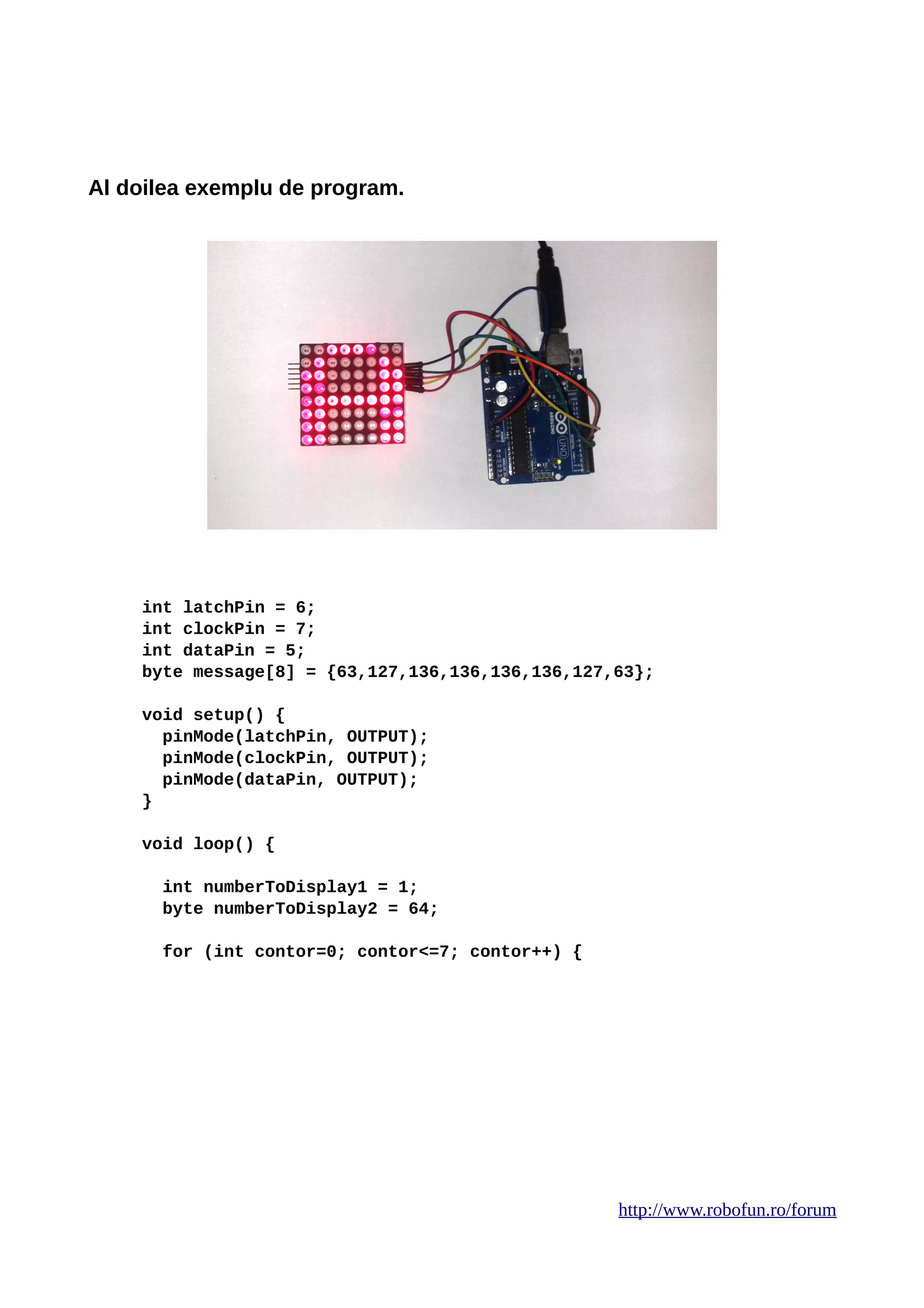 Al doilea exemplu de program.
int latchPin = 6;
int clockPin = 7;
int dataPin = 5;
byte message[8] = {63,127,136,136,136,136,127,63};
void setup() {
pinMode(latchPin, OUTPUT);
pinMode(clockPin, OUTPUT);
pinMode(dataPin, OUTPUT);
}
void loop() {
int numberToDisplay1 = 1;
byte numberToDisplay2 = 64;
for (int contor=0; contor<=7; contor++) {
http://www.robofun.ro/forum
 