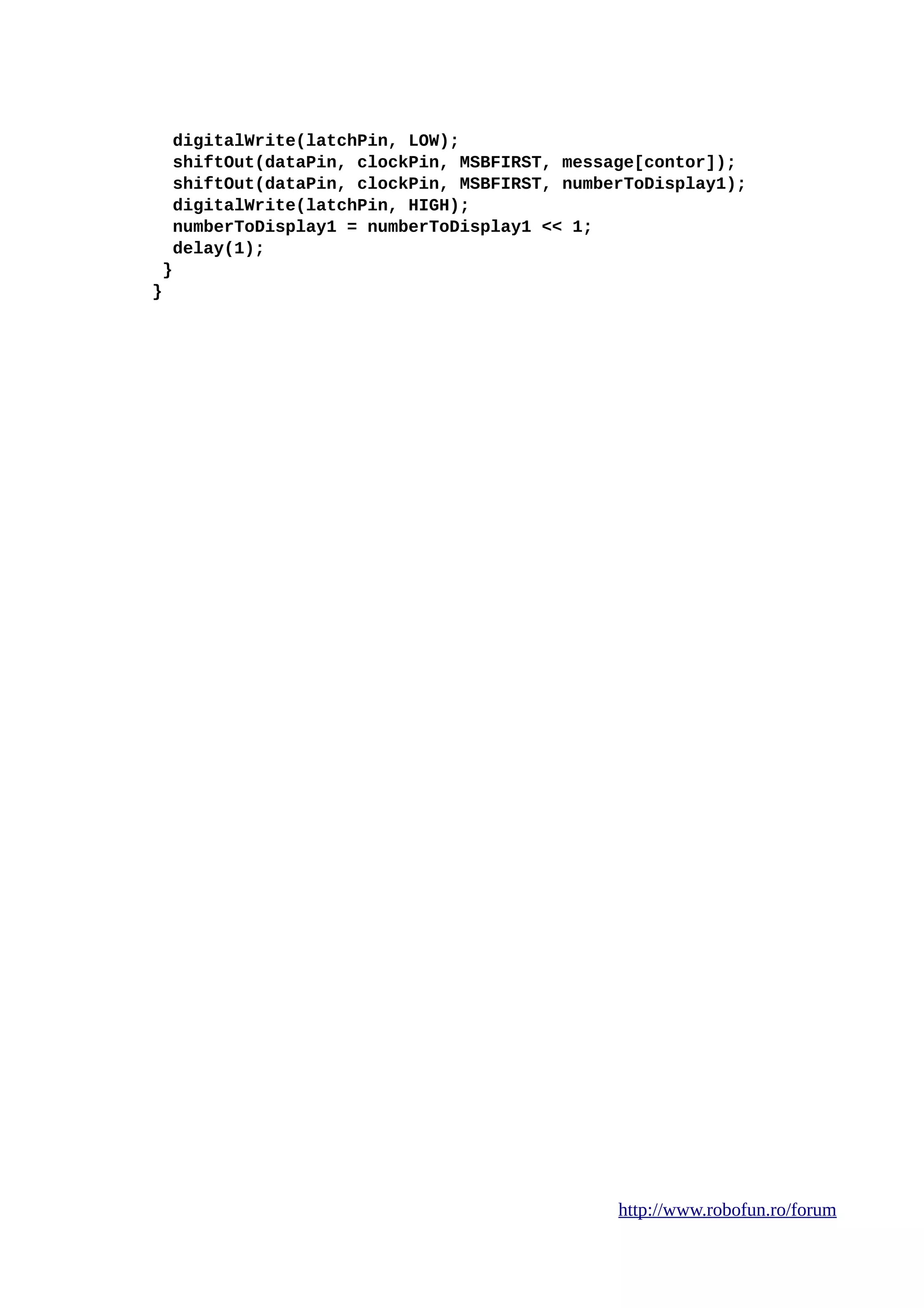 digitalWrite(latchPin, LOW);
shiftOut(dataPin, clockPin, MSBFIRST, message[contor]);
shiftOut(dataPin, clockPin, MSBFIRST, numberToDisplay1);
digitalWrite(latchPin, HIGH);
numberToDisplay1 = numberToDisplay1 << 1;
delay(1);
}
}
http://www.robofun.ro/forum
 