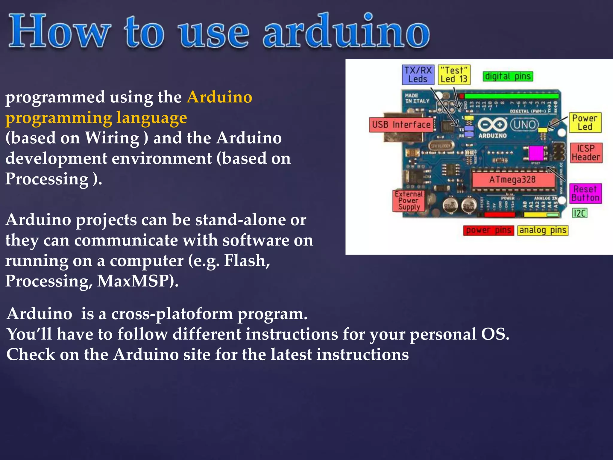 Arduino is a cross-platoform program.
You’ll have to follow different instructions for your personal OS.
Check on the Arduino site for the latest instructions
programmed using the Arduino
programming language
(based on Wiring ) and the Arduino
development environment (based on
Processing ).
Arduino projects can be stand-alone or
they can communicate with software on
running on a computer (e.g. Flash,
Processing, MaxMSP).
 