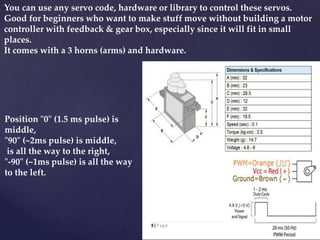 You can use any servo code, hardware or library to control these servos.
Good for beginners who want to make stuff move without building a motor
controller with feedback & gear box, especially since it will fit in small
places.
It comes with a 3 horns (arms) and hardware.
Position "0" (1.5 ms pulse) is
middle,
"90" (~2ms pulse) is middle,
is all the way to the right,
"-90" (~1ms pulse) is all the way
to the left.
 