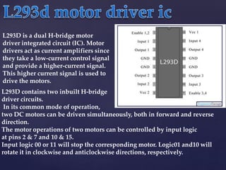 L293D is a dual H-bridge motor
driver integrated circuit (IC). Motor
drivers act as current amplifiers since
they take a low-current control signal
and provide a higher-current signal.
This higher current signal is used to
drive the motors.
L293D contains two inbuilt H-bridge
driver circuits.
In its common mode of operation,
two DC motors can be driven simultaneously, both in forward and reverse
direction.
The motor operations of two motors can be controlled by input logic
at pins 2 & 7 and 10 & 15.
Input logic 00 or 11 will stop the corresponding motor. Logic01 and10 will
rotate it in clockwise and anticlockwise directions, respectively.
 
