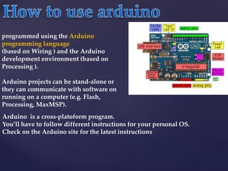 Arduino is a cross-platoform program.
You’ll have to follow different instructions for your personal OS.
Check on the Arduino site for the latest instructions
programmed using the Arduino
programming language
(based on Wiring ) and the Arduino
development environment (based on
Processing ).
Arduino projects can be stand-alone or
they can communicate with software on
running on a computer (e.g. Flash,
Processing, MaxMSP).
 