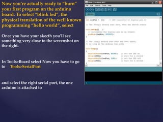 Now you’re actually ready to “burn”
your first program on the arduino
board. To select “blink led”, the
physical translation of the well known
programming “hello world”, select
Once you have your skecth you’ll see
something very close to the screenshot on
the right.
In Tools>Board select Now you have to go
to Tools>SerialPort
and select the right serial port, the one
arduino is attached to
 