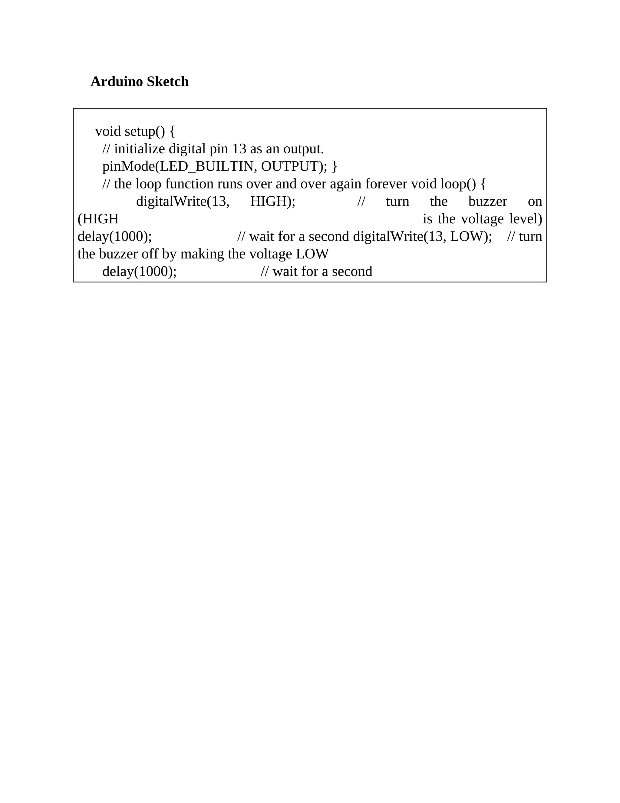 Arduino Sketch
void setup() {
// initialize digital pin 13 as an output.
pinMode(LED_BUILTIN, OUTPUT); }
// the loop function runs over and over again forever void loop() {
digitalWrite(13, HIGH); // turn the buzzer on
(HIGH is the voltage level)
delay(1000); // wait for a second digitalWrite(13, LOW); // turn
the buzzer off by making the voltage LOW
delay(1000); // wait for a second
 