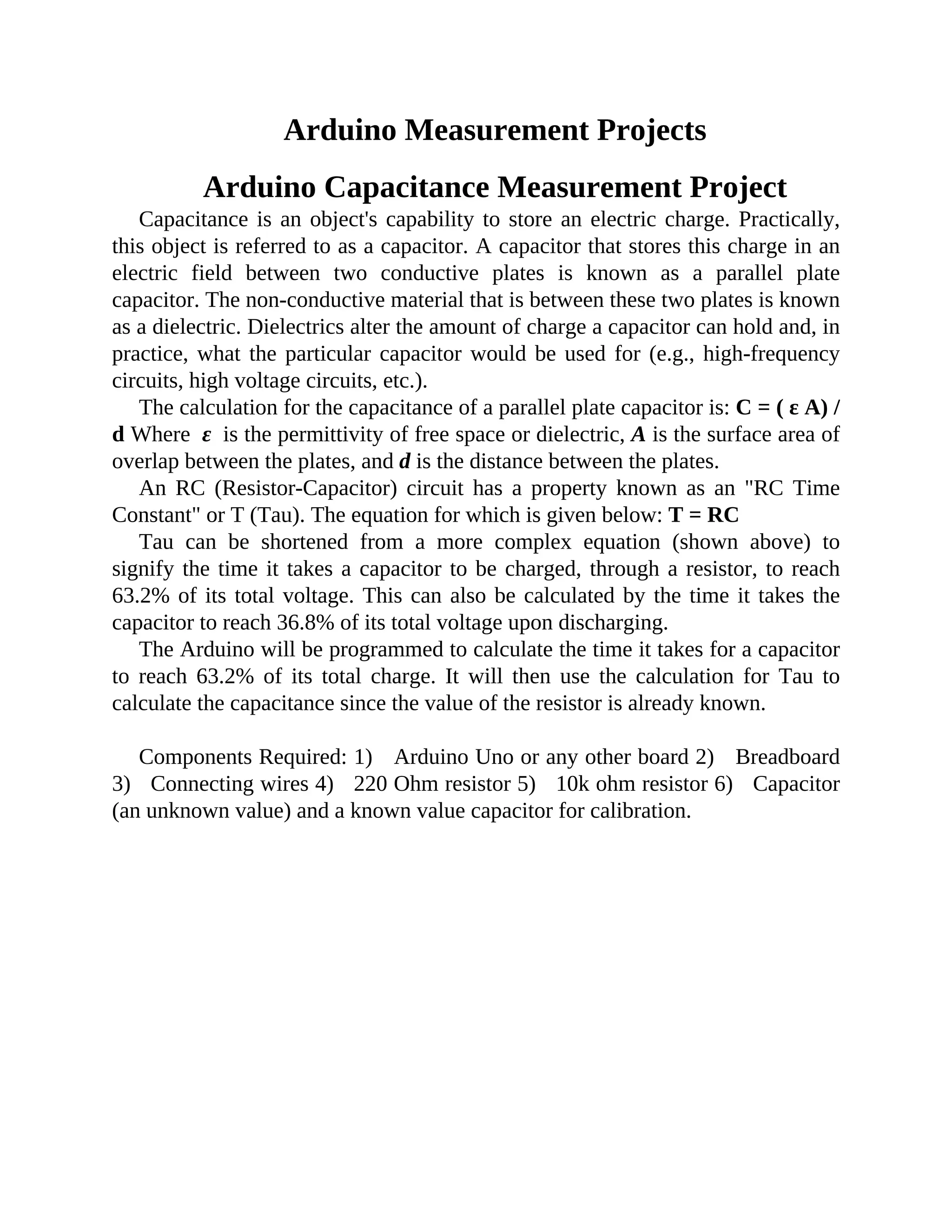 Arduino Measurement Projects
Arduino Capacitance Measurement Project
Capacitance is an object's capability to store an electric charge. Practically,
this object is referred to as a capacitor. A capacitor that stores this charge in an
electric field between two conductive plates is known as a parallel plate
capacitor. The non-conductive material that is between these two plates is known
as a dielectric. Dielectrics alter the amount of charge a capacitor can hold and, in
practice, what the particular capacitor would be used for (e.g., high-frequency
circuits, high voltage circuits, etc.).
The calculation for the capacitance of a parallel plate capacitor is: C = ( ε A) /
d Where ε is the permittivity of free space or dielectric, A is the surface area of
overlap between the plates, and d is the distance between the plates.
An RC (Resistor-Capacitor) circuit has a property known as an "RC Time
Constant" or T (Tau). The equation for which is given below: T = RC
Tau can be shortened from a more complex equation (shown above) to
signify the time it takes a capacitor to be charged, through a resistor, to reach
63.2% of its total voltage. This can also be calculated by the time it takes the
capacitor to reach 36.8% of its total voltage upon discharging.
The Arduino will be programmed to calculate the time it takes for a capacitor
to reach 63.2% of its total charge. It will then use the calculation for Tau to
calculate the capacitance since the value of the resistor is already known.
Components Required: 1) Arduino Uno or any other board 2) Breadboard
3) Connecting wires 4) 220 Ohm resistor 5) 10k ohm resistor 6) Capacitor
(an unknown value) and a known value capacitor for calibration.
 