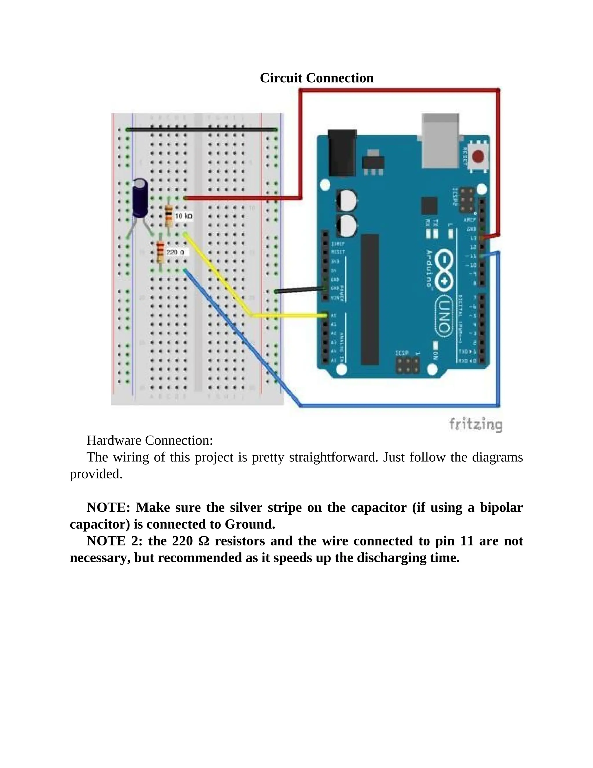 Circuit Connection
Hardware Connection:
The wiring of this project is pretty straightforward. Just follow the diagrams
provided.
NOTE: Make sure the silver stripe on the capacitor (if using a bipolar
capacitor) is connected to Ground.
NOTE 2: the 220 Ω resistors and the wire connected to pin 11 are not
necessary, but recommended as it speeds up the discharging time.
 