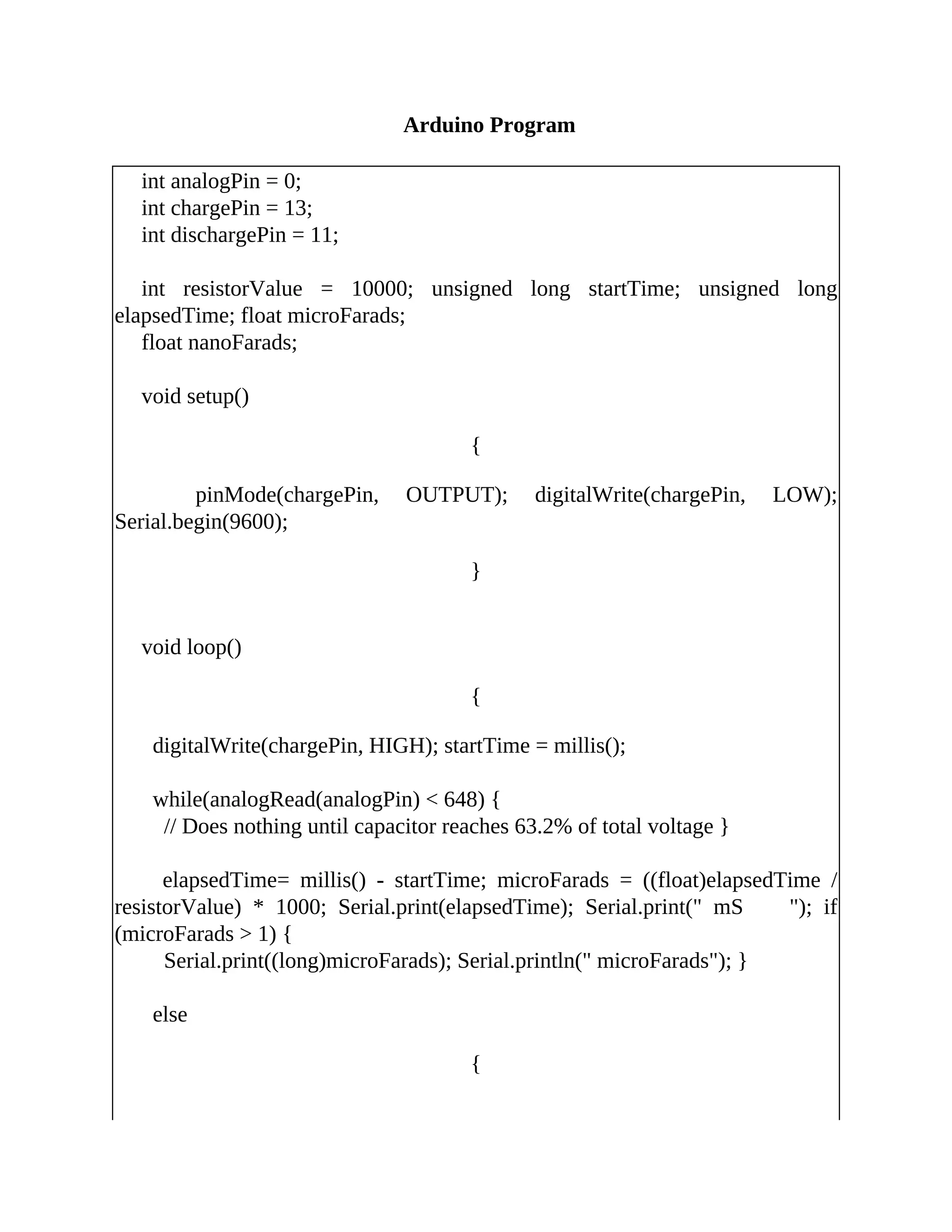 Arduino Program
int analogPin = 0;
int chargePin = 13;
int dischargePin = 11;
int resistorValue = 10000; unsigned long startTime; unsigned long
elapsedTime; float microFarads;
float nanoFarads;
void setup()
{
pinMode(chargePin, OUTPUT); digitalWrite(chargePin, LOW);
Serial.begin(9600);
}
void loop()
{
digitalWrite(chargePin, HIGH); startTime = millis();
while(analogRead(analogPin) < 648) {
// Does nothing until capacitor reaches 63.2% of total voltage }
elapsedTime= millis() - startTime; microFarads = ((float)elapsedTime /
resistorValue) * 1000; Serial.print(elapsedTime); Serial.print(" mS "); if
(microFarads > 1) {
Serial.print((long)microFarads); Serial.println(" microFarads"); }
else
{
 
