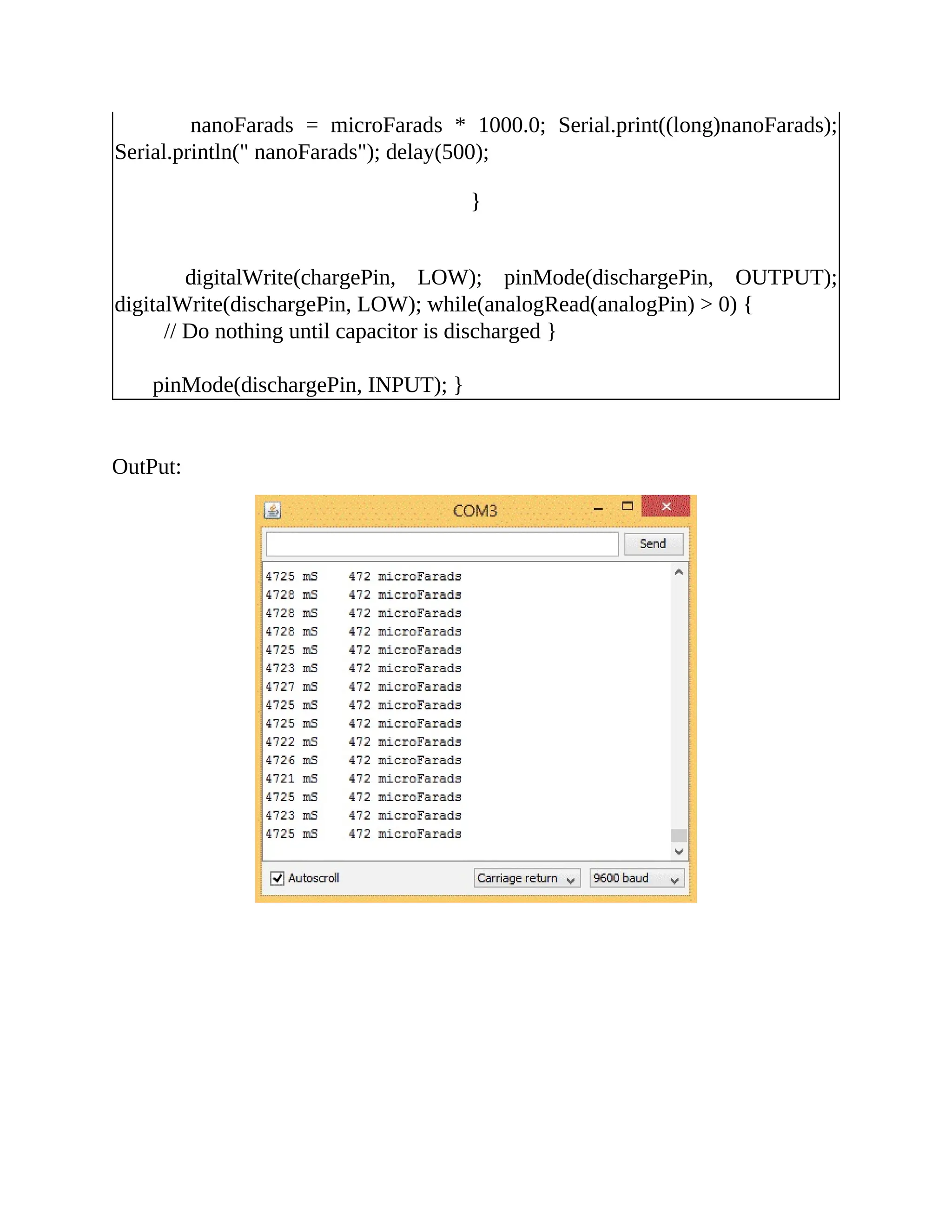 nanoFarads = microFarads * 1000.0; Serial.print((long)nanoFarads);
Serial.println(" nanoFarads"); delay(500);
}
digitalWrite(chargePin, LOW); pinMode(dischargePin, OUTPUT);
digitalWrite(dischargePin, LOW); while(analogRead(analogPin) > 0) {
// Do nothing until capacitor is discharged }
pinMode(dischargePin, INPUT); }
OutPut:
 