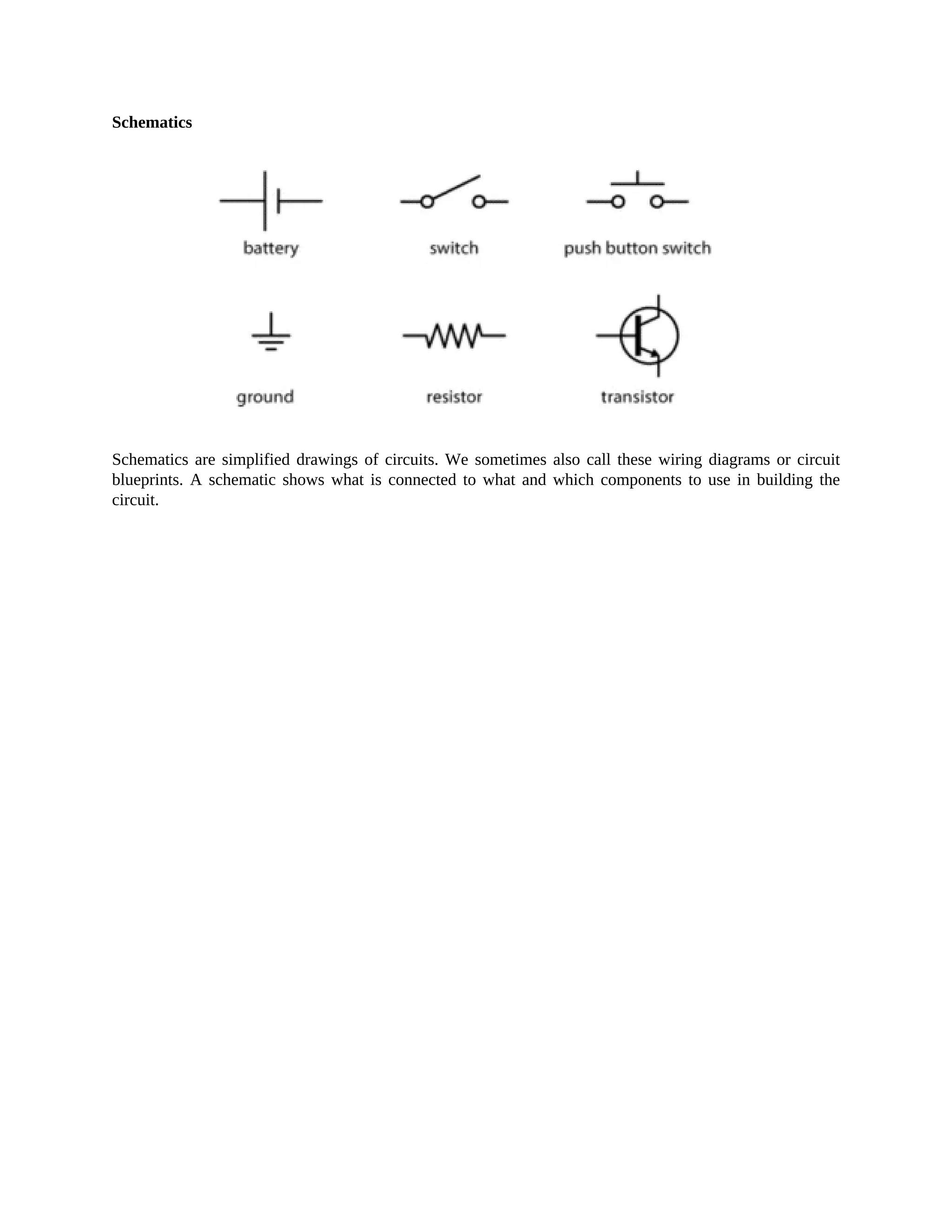 Schematics
Schematics are simplified drawings of circuits. We sometimes also call these wiring diagrams or circuit
blueprints. A schematic shows what is connected to what and which components to use in building the
circuit.
 