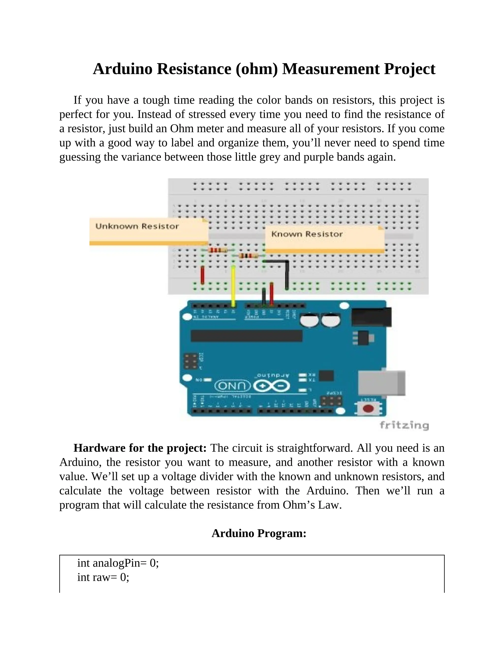 Arduino Resistance (ohm) Measurement Project
If you have a tough time reading the color bands on resistors, this project is
perfect for you. Instead of stressed every time you need to find the resistance of
a resistor, just build an Ohm meter and measure all of your resistors. If you come
up with a good way to label and organize them, you’ll never need to spend time
guessing the variance between those little grey and purple bands again.
Hardware for the project: The circuit is straightforward. All you need is an
Arduino, the resistor you want to measure, and another resistor with a known
value. We’ll set up a voltage divider with the known and unknown resistors, and
calculate the voltage between resistor with the Arduino. Then we’ll run a
program that will calculate the resistance from Ohm’s Law.
Arduino Program:
int analogPin= 0;
int raw= 0;
 