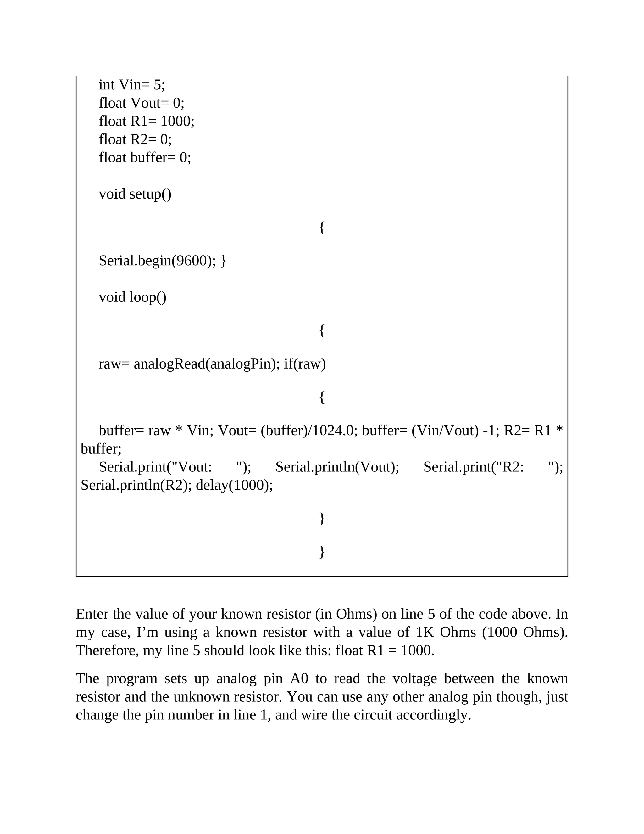 int Vin= 5;
float Vout= 0;
float R1= 1000;
float R2= 0;
float buffer= 0;
void setup()
{
Serial.begin(9600); }
void loop()
{
raw= analogRead(analogPin); if(raw)
{
buffer= raw * Vin; Vout= (buffer)/1024.0; buffer= (Vin/Vout) -1; R2= R1 *
buffer;
Serial.print("Vout: "); Serial.println(Vout); Serial.print("R2: ");
Serial.println(R2); delay(1000);
}
}
Enter the value of your known resistor (in Ohms) on line 5 of the code above. In
my case, I’m using a known resistor with a value of 1K Ohms (1000 Ohms).
Therefore, my line 5 should look like this: float R1 = 1000.
The program sets up analog pin A0 to read the voltage between the known
resistor and the unknown resistor. You can use any other analog pin though, just
change the pin number in line 1, and wire the circuit accordingly.
 