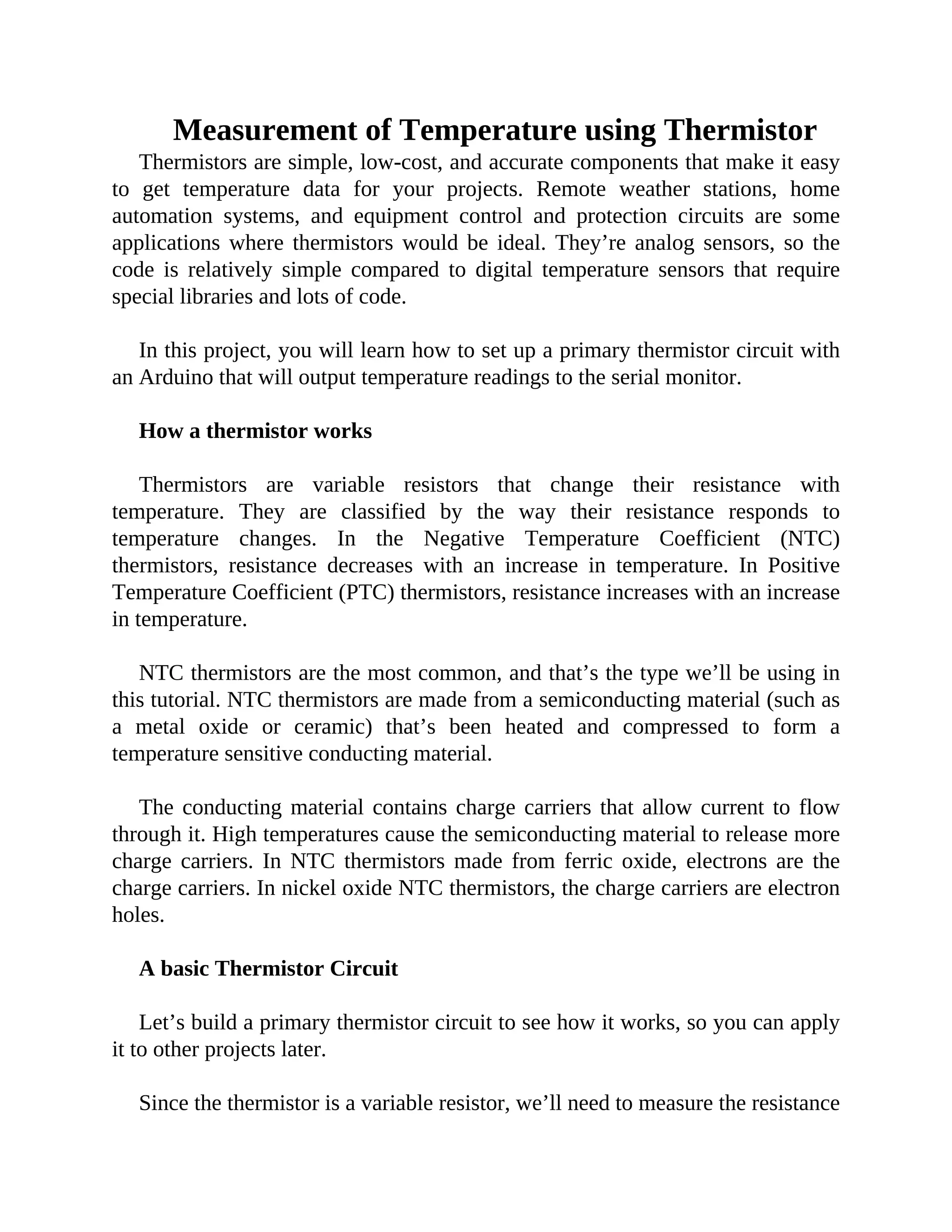 Measurement of Temperature using Thermistor
Thermistors are simple, low-cost, and accurate components that make it easy
to get temperature data for your projects. Remote weather stations, home
automation systems, and equipment control and protection circuits are some
applications where thermistors would be ideal. They’re analog sensors, so the
code is relatively simple compared to digital temperature sensors that require
special libraries and lots of code.
In this project, you will learn how to set up a primary thermistor circuit with
an Arduino that will output temperature readings to the serial monitor.
How a thermistor works
Thermistors are variable resistors that change their resistance with
temperature. They are classified by the way their resistance responds to
temperature changes. In the Negative Temperature Coefficient (NTC)
thermistors, resistance decreases with an increase in temperature. In Positive
Temperature Coefficient (PTC) thermistors, resistance increases with an increase
in temperature.
NTC thermistors are the most common, and that’s the type we’ll be using in
this tutorial. NTC thermistors are made from a semiconducting material (such as
a metal oxide or ceramic) that’s been heated and compressed to form a
temperature sensitive conducting material.
The conducting material contains charge carriers that allow current to flow
through it. High temperatures cause the semiconducting material to release more
charge carriers. In NTC thermistors made from ferric oxide, electrons are the
charge carriers. In nickel oxide NTC thermistors, the charge carriers are electron
holes.
A basic Thermistor Circuit
Let’s build a primary thermistor circuit to see how it works, so you can apply
it to other projects later.
Since the thermistor is a variable resistor, we’ll need to measure the resistance
 
