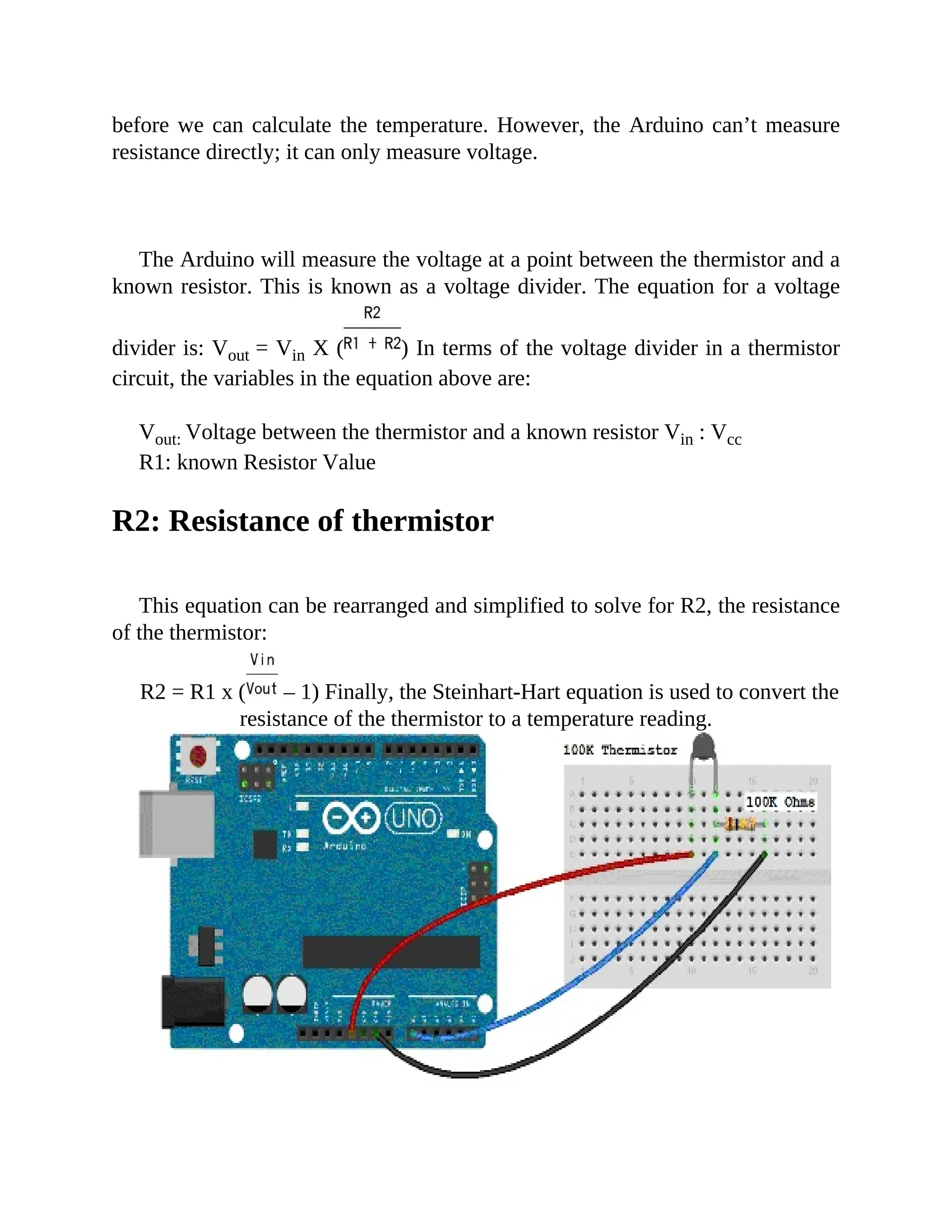 before we can calculate the temperature. However, the Arduino can’t measure
resistance directly; it can only measure voltage.
The Arduino will measure the voltage at a point between the thermistor and a
known resistor. This is known as a voltage divider. The equation for a voltage
divider is: Vout = Vin X ( ) In terms of the voltage divider in a thermistor
circuit, the variables in the equation above are:
Vout: Voltage between the thermistor and a known resistor Vin : Vcc
R1: known Resistor Value
R2: Resistance of thermistor
This equation can be rearranged and simplified to solve for R2, the resistance
of the thermistor:
R2 = R1 x ( – 1) Finally, the Steinhart-Hart equation is used to convert the
resistance of the thermistor to a temperature reading.
 